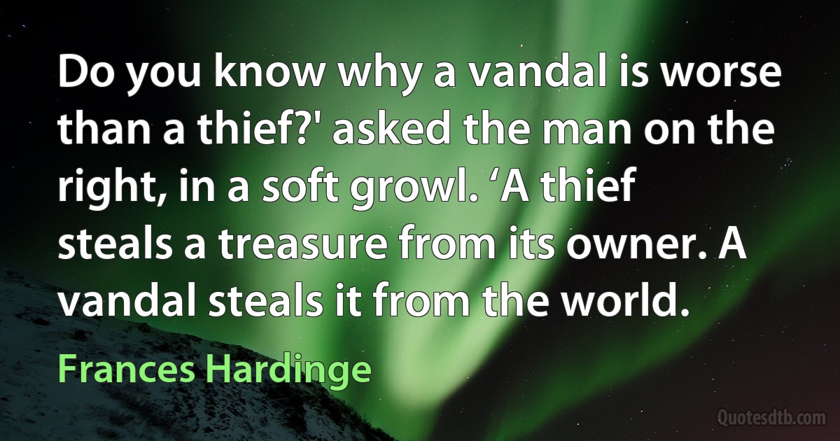 Do you know why a vandal is worse than a thief?' asked the man on the right, in a soft growl. ‘A thief steals a treasure from its owner. A vandal steals it from the world. (Frances Hardinge)