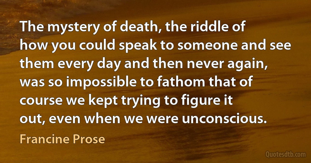 The mystery of death, the riddle of how you could speak to someone and see them every day and then never again, was so impossible to fathom that of course we kept trying to figure it out, even when we were unconscious. (Francine Prose)