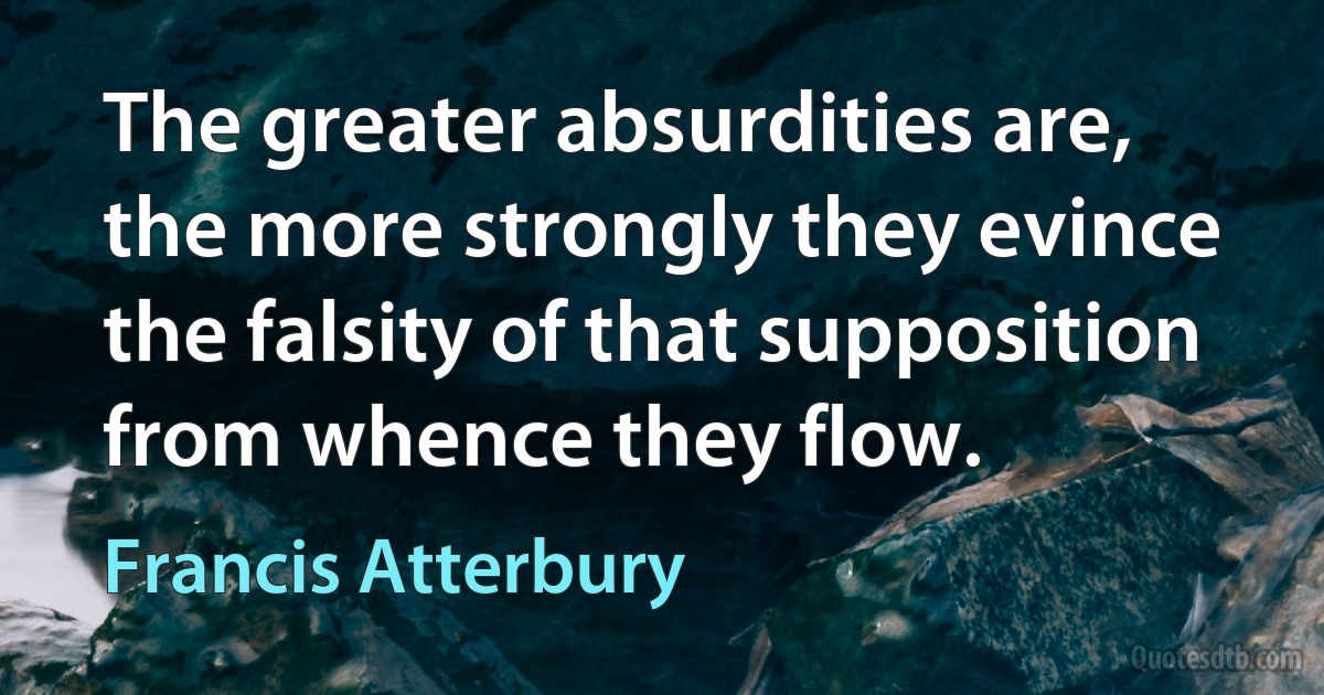 The greater absurdities are, the more strongly they evince the falsity of that supposition from whence they flow. (Francis Atterbury)