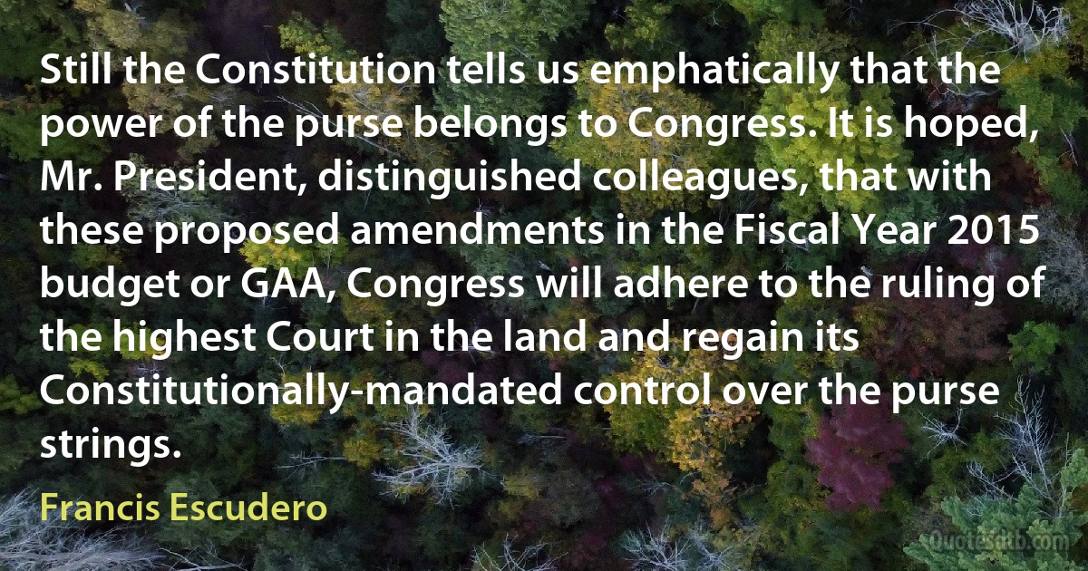 Still the Constitution tells us emphatically that the power of the purse belongs to Congress. It is hoped, Mr. President, distinguished colleagues, that with these proposed amendments in the Fiscal Year 2015 budget or GAA, Congress will adhere to the ruling of the highest Court in the land and regain its Constitutionally-mandated control over the purse strings. (Francis Escudero)