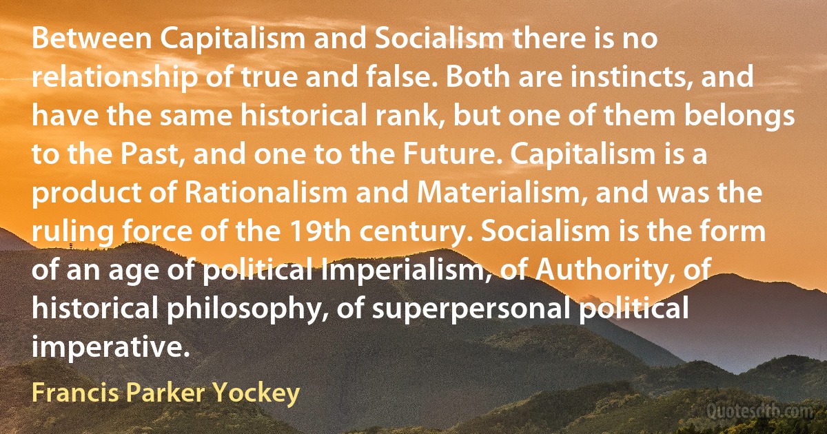 Between Capitalism and Socialism there is no relationship of true and false. Both are instincts, and have the same historical rank, but one of them belongs to the Past, and one to the Future. Capitalism is a product of Rationalism and Materialism, and was the ruling force of the 19th century. Socialism is the form of an age of political Imperialism, of Authority, of historical philosophy, of superpersonal political imperative. (Francis Parker Yockey)