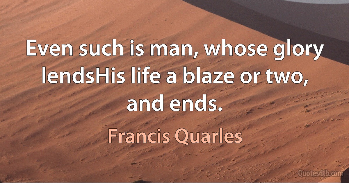 Even such is man, whose glory lendsHis life a blaze or two, and ends. (Francis Quarles)