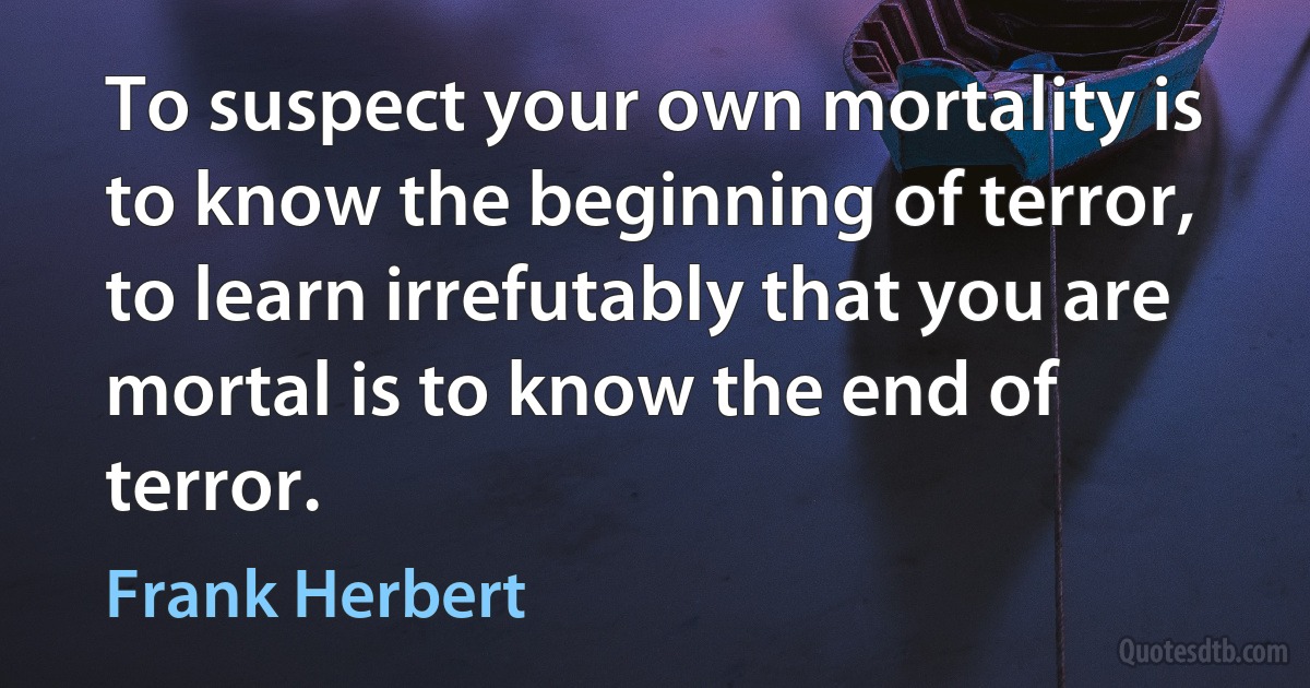 To suspect your own mortality is to know the beginning of terror, to learn irrefutably that you are mortal is to know the end of terror. (Frank Herbert)