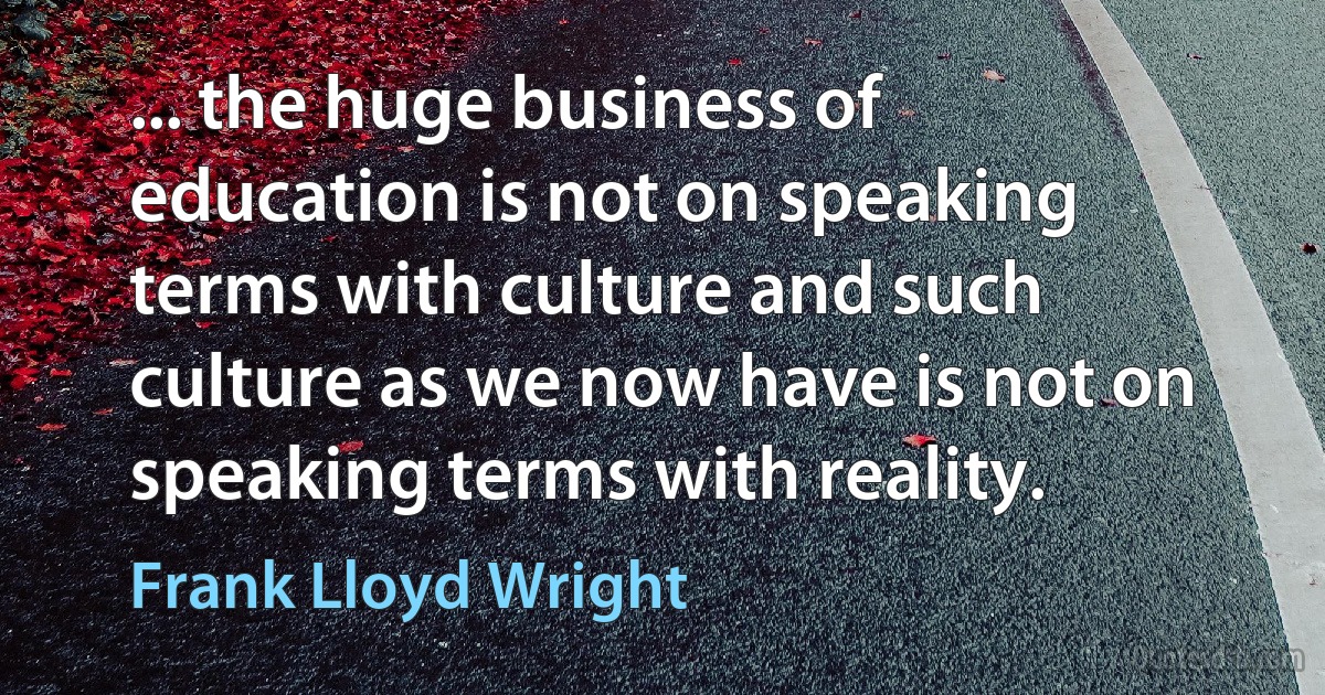 ... the huge business of education is not on speaking terms with culture and such culture as we now have is not on speaking terms with reality. (Frank Lloyd Wright)