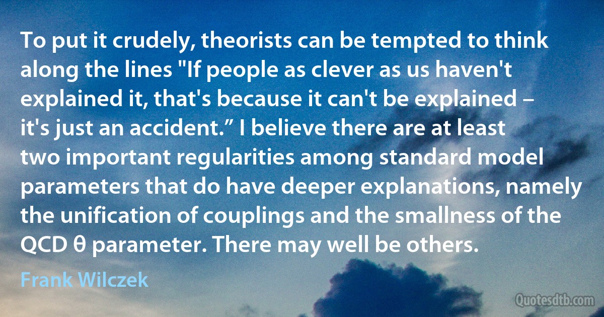 To put it crudely, theorists can be tempted to think along the lines "If people as clever as us haven't explained it, that's because it can't be explained – it's just an accident.” I believe there are at least two important regularities among standard model parameters that do have deeper explanations, namely the unification of couplings and the smallness of the QCD θ parameter. There may well be others. (Frank Wilczek)