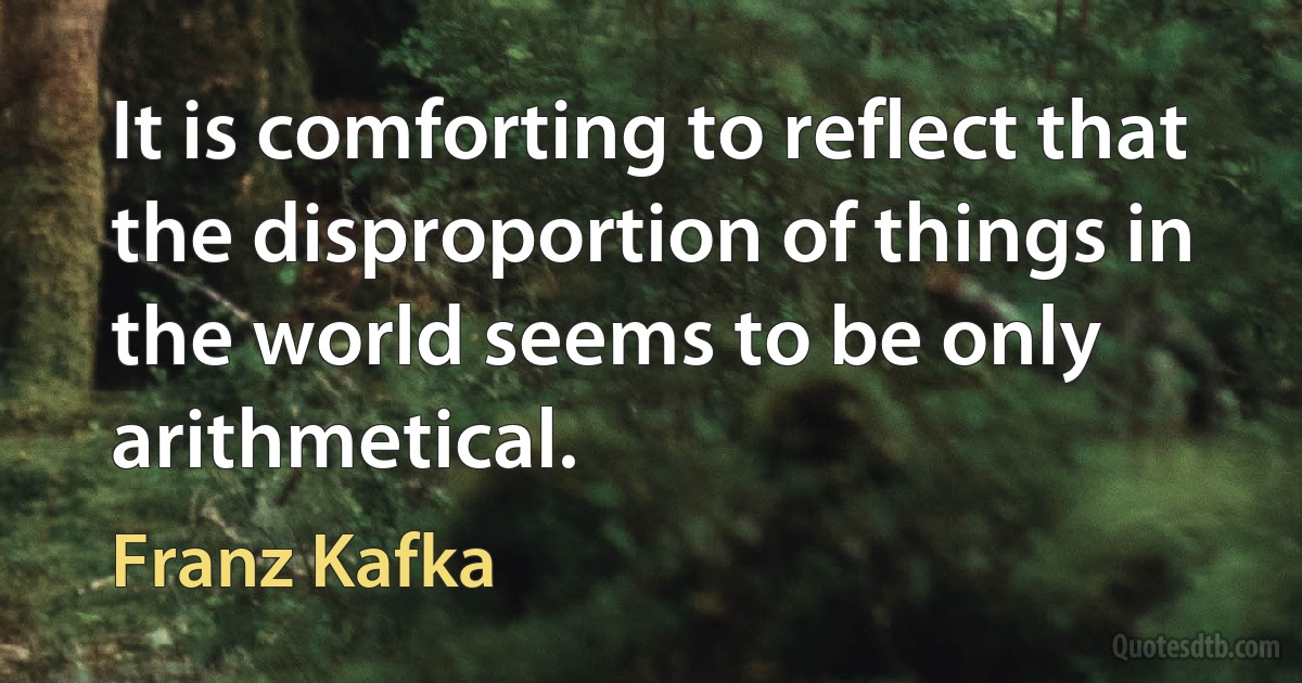 It is comforting to reflect that the disproportion of things in the world seems to be only arithmetical. (Franz Kafka)