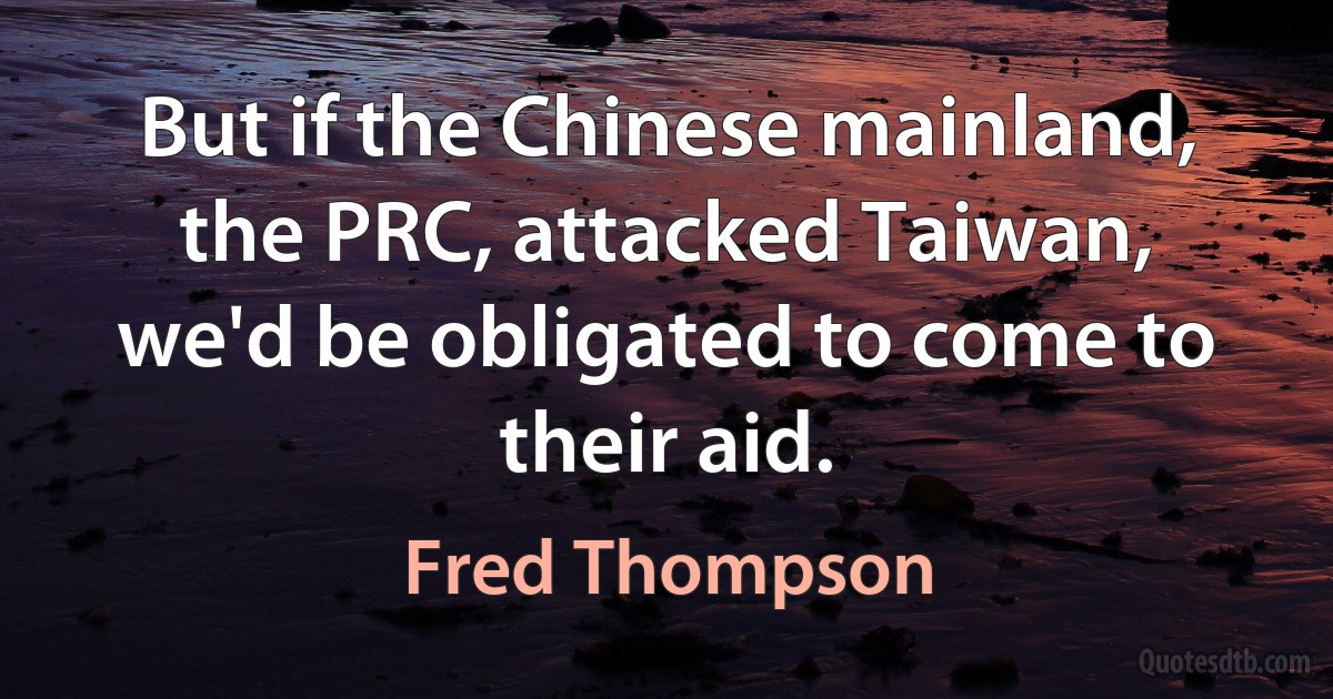 But if the Chinese mainland, the PRC, attacked Taiwan, we'd be obligated to come to their aid. (Fred Thompson)