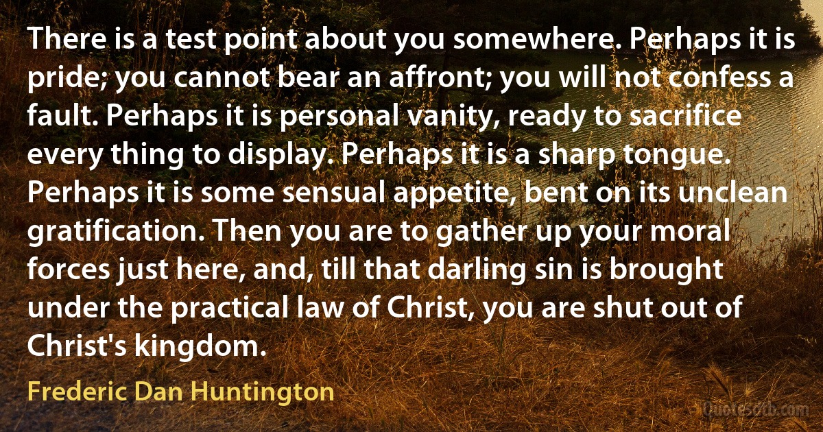 There is a test point about you somewhere. Perhaps it is pride; you cannot bear an affront; you will not confess a fault. Perhaps it is personal vanity, ready to sacrifice every thing to display. Perhaps it is a sharp tongue. Perhaps it is some sensual appetite, bent on its unclean gratification. Then you are to gather up your moral forces just here, and, till that darling sin is brought under the practical law of Christ, you are shut out of Christ's kingdom. (Frederic Dan Huntington)