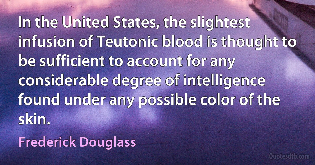 In the United States, the slightest infusion of Teutonic blood is thought to be sufficient to account for any considerable degree of intelligence found under any possible color of the skin. (Frederick Douglass)