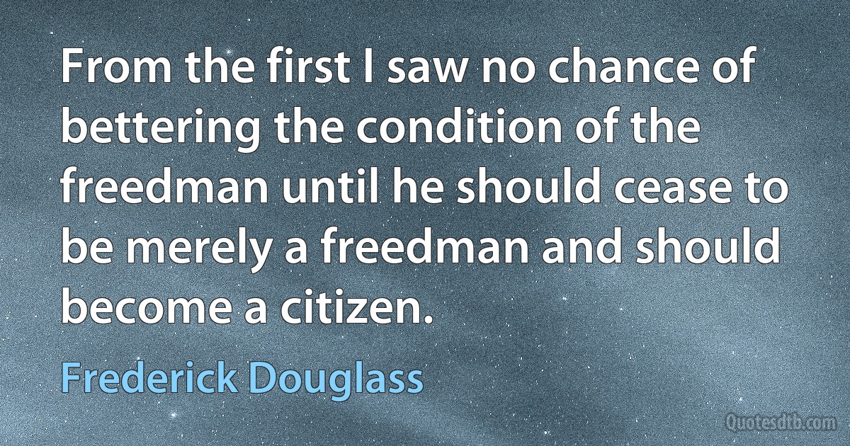 From the first I saw no chance of bettering the condition of the freedman until he should cease to be merely a freedman and should become a citizen. (Frederick Douglass)