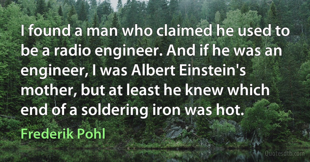 I found a man who claimed he used to be a radio engineer. And if he was an engineer, I was Albert Einstein's mother, but at least he knew which end of a soldering iron was hot. (Frederik Pohl)