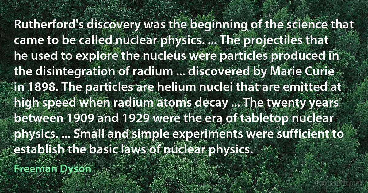 Rutherford's discovery was the beginning of the science that came to be called nuclear physics. ... The projectiles that he used to explore the nucleus were particles produced in the disintegration of radium ... discovered by Marie Curie in 1898. The particles are helium nuclei that are emitted at high speed when radium atoms decay ... The twenty years between 1909 and 1929 were the era of tabletop nuclear physics. ... Small and simple experiments were sufficient to establish the basic laws of nuclear physics. (Freeman Dyson)