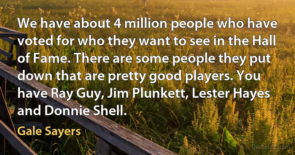 We have about 4 million people who have voted for who they want to see in the Hall of Fame. There are some people they put down that are pretty good players. You have Ray Guy, Jim Plunkett, Lester Hayes and Donnie Shell. (Gale Sayers)