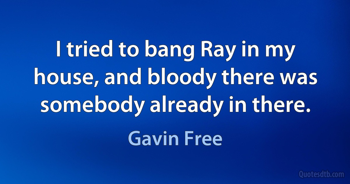 I tried to bang Ray in my house, and bloody there was somebody already in there. (Gavin Free)