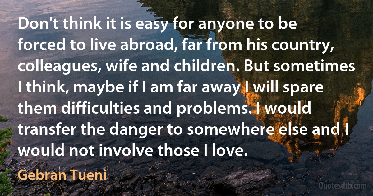 Don't think it is easy for anyone to be forced to live abroad, far from his country, colleagues, wife and children. But sometimes I think, maybe if I am far away I will spare them difficulties and problems. I would transfer the danger to somewhere else and I would not involve those I love. (Gebran Tueni)