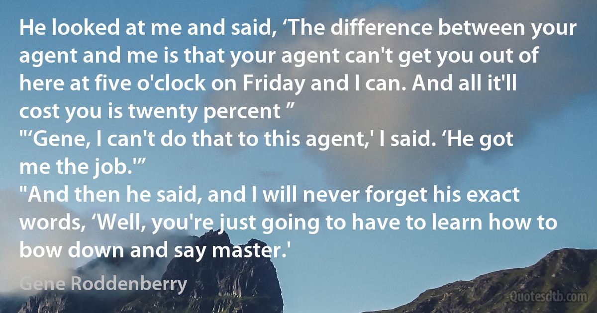 He looked at me and said, ‘The difference between your agent and me is that your agent can't get you out of here at five o'clock on Friday and I can. And all it'll cost you is twenty percent ”
"‘Gene, I can't do that to this agent,' I said. ‘He got me the job.'”
"And then he said, and I will never forget his exact words, ‘Well, you're just going to have to learn how to bow down and say master.' (Gene Roddenberry)