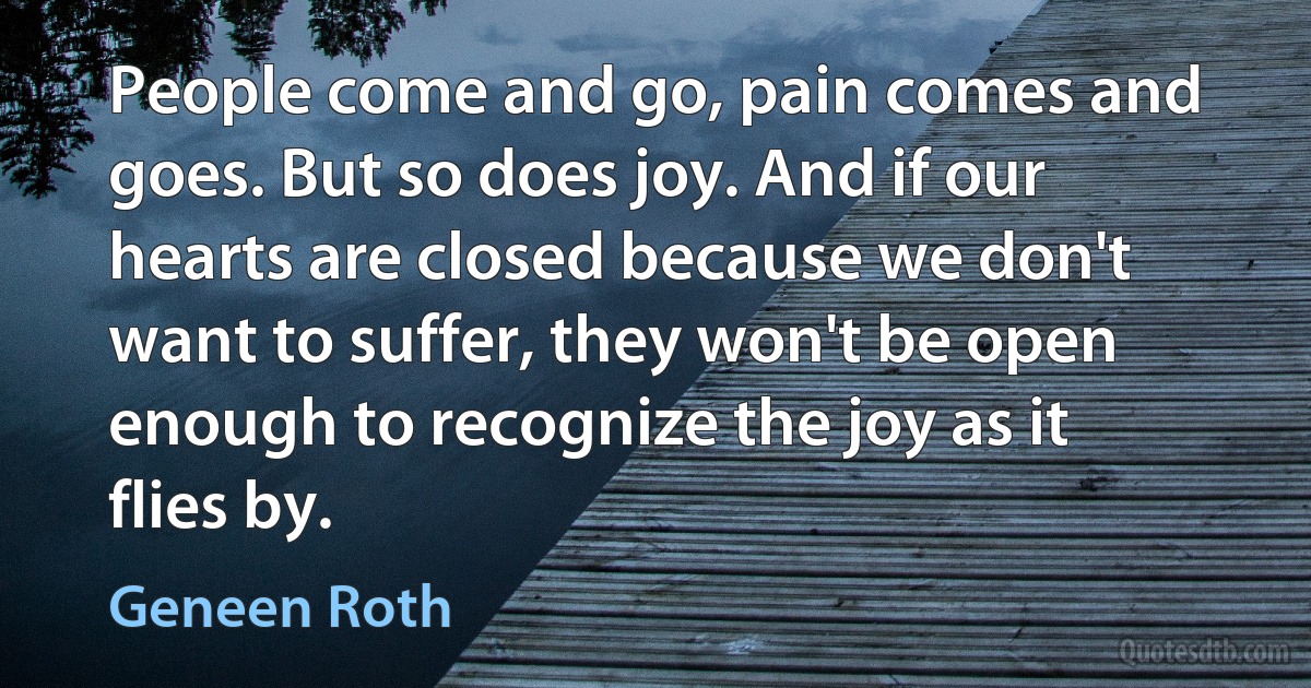 People come and go, pain comes and goes. But so does joy. And if our hearts are closed because we don't want to suffer, they won't be open enough to recognize the joy as it flies by. (Geneen Roth)