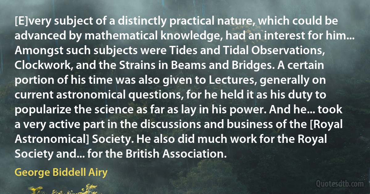 [E]very subject of a distinctly practical nature, which could be advanced by mathematical knowledge, had an interest for him... Amongst such subjects were Tides and Tidal Observations, Clockwork, and the Strains in Beams and Bridges. A certain portion of his time was also given to Lectures, generally on current astronomical questions, for he held it as his duty to popularize the science as far as lay in his power. And he... took a very active part in the discussions and business of the [Royal Astronomical] Society. He also did much work for the Royal Society and... for the British Association. (George Biddell Airy)