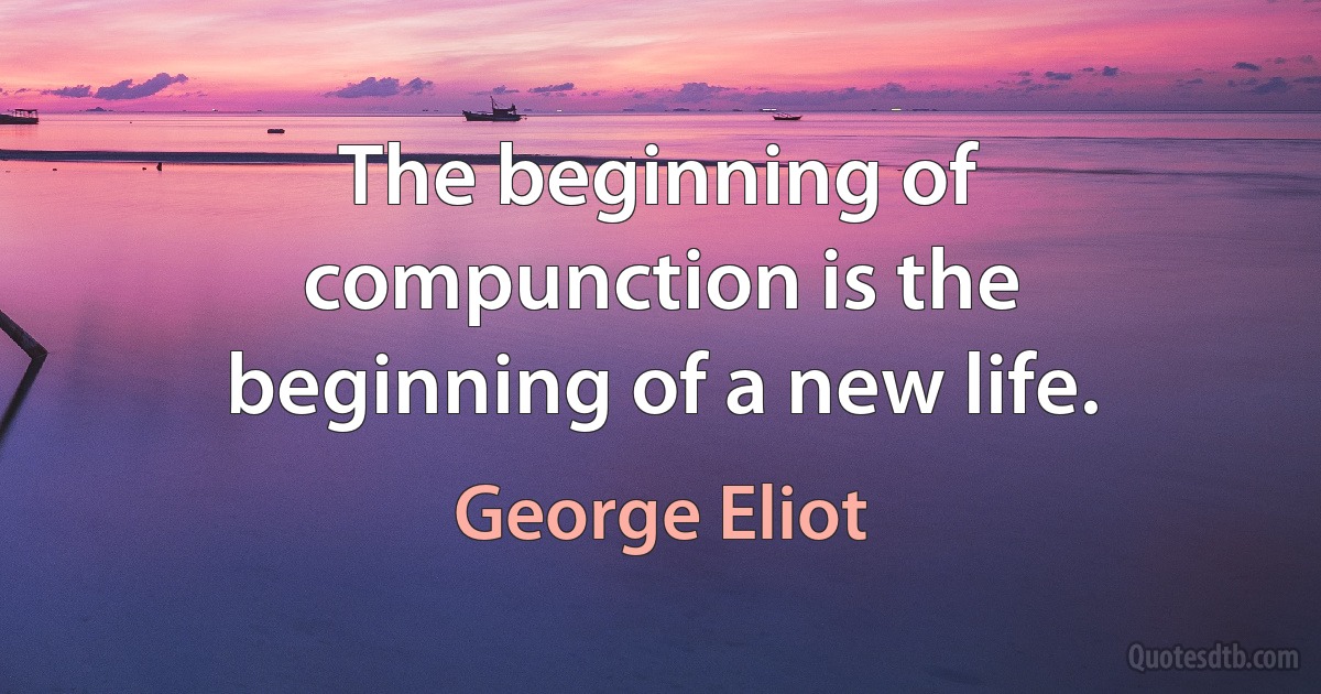 The beginning of compunction is the beginning of a new life. (George Eliot)