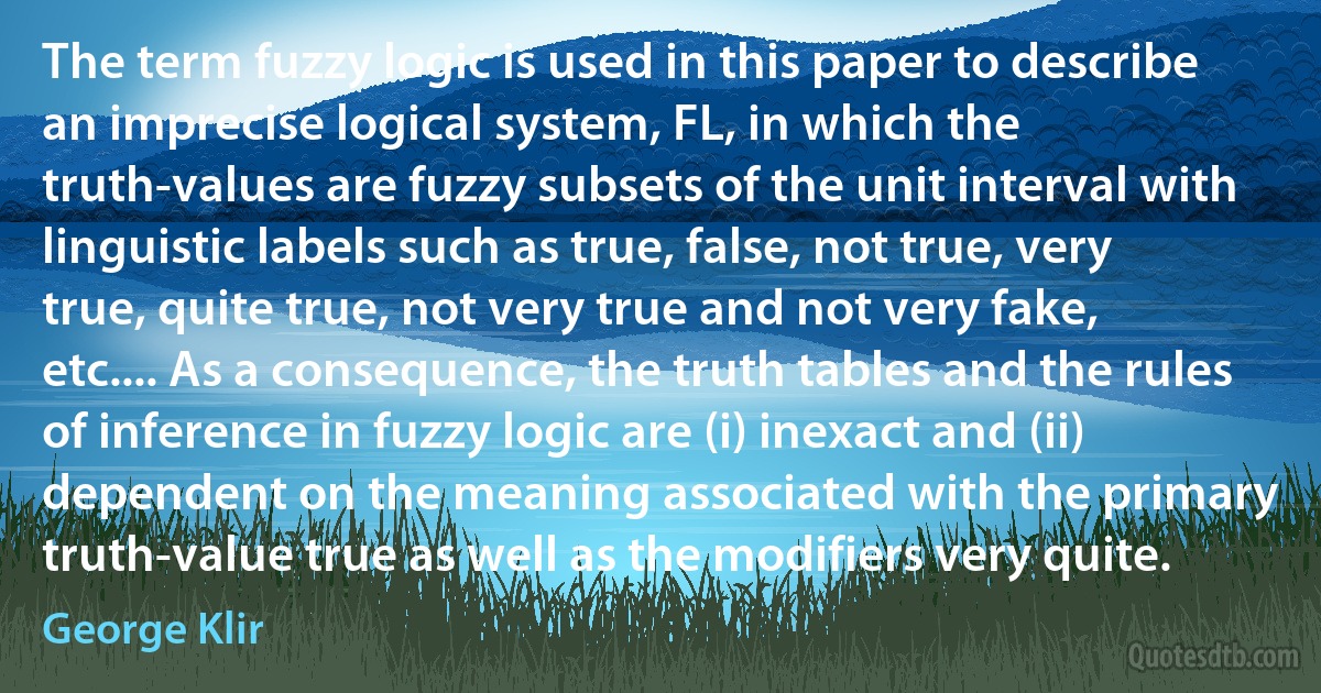 The term fuzzy logic is used in this paper to describe an imprecise logical system, FL, in which the truth-values are fuzzy subsets of the unit interval with linguistic labels such as true, false, not true, very true, quite true, not very true and not very fake, etc.... As a consequence, the truth tables and the rules of inference in fuzzy logic are (i) inexact and (ii) dependent on the meaning associated with the primary truth-value true as well as the modifiers very quite. (George Klir)