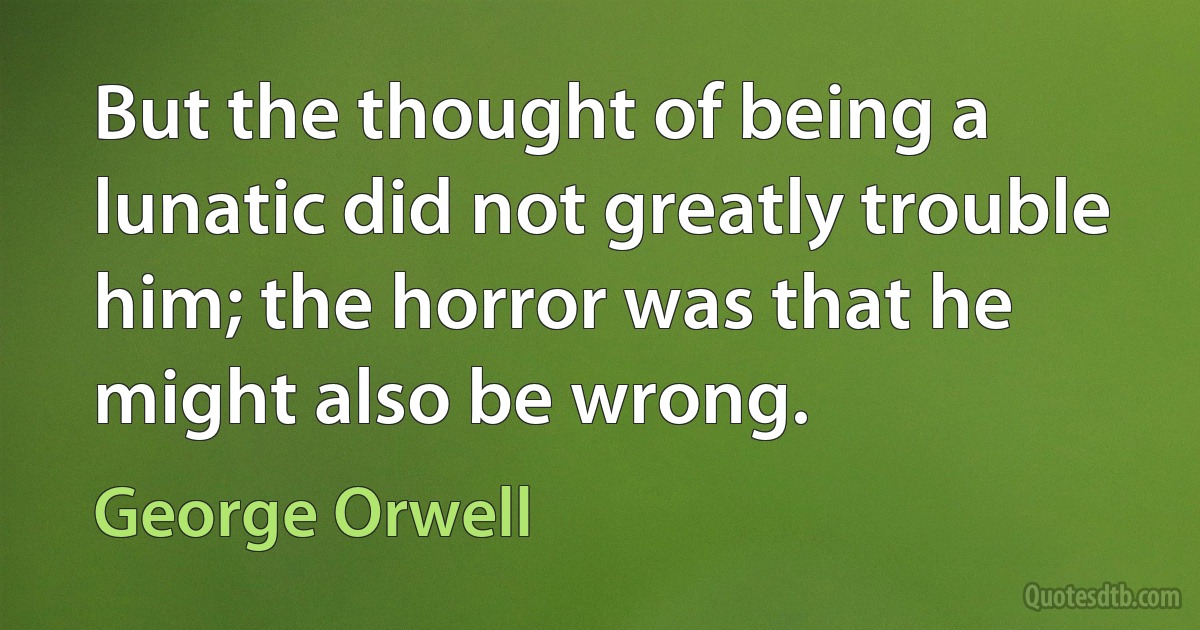 But the thought of being a lunatic did not greatly trouble him; the horror was that he might also be wrong. (George Orwell)