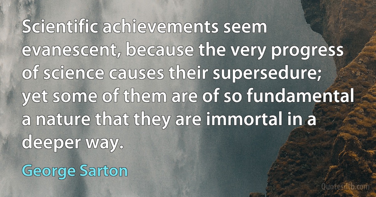 Scientific achievements seem evanescent, because the very progress of science causes their supersedure; yet some of them are of so fundamental a nature that they are immortal in a deeper way. (George Sarton)