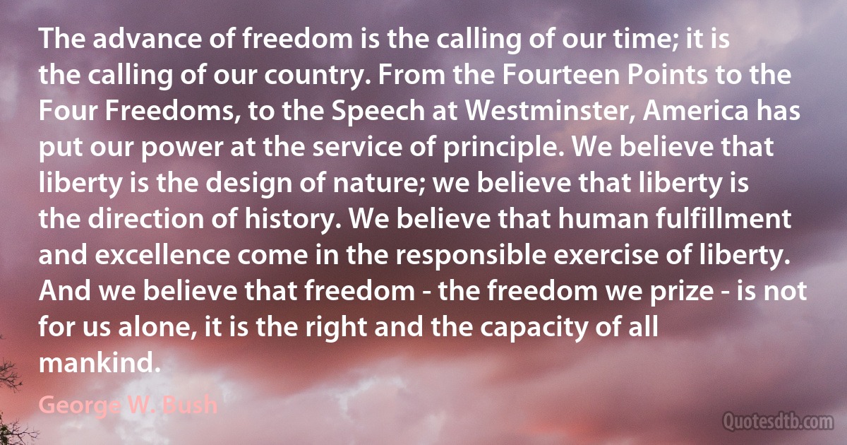 The advance of freedom is the calling of our time; it is the calling of our country. From the Fourteen Points to the Four Freedoms, to the Speech at Westminster, America has put our power at the service of principle. We believe that liberty is the design of nature; we believe that liberty is the direction of history. We believe that human fulfillment and excellence come in the responsible exercise of liberty. And we believe that freedom - the freedom we prize - is not for us alone, it is the right and the capacity of all mankind. (George W. Bush)