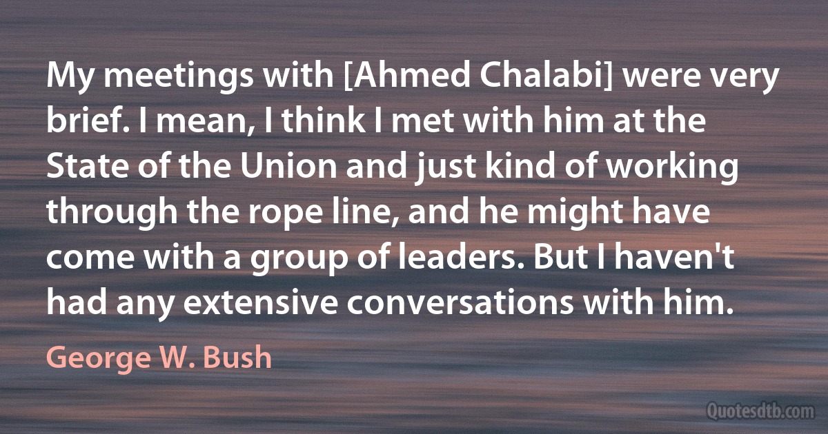 My meetings with [Ahmed Chalabi] were very brief. I mean, I think I met with him at the State of the Union and just kind of working through the rope line, and he might have come with a group of leaders. But I haven't had any extensive conversations with him. (George W. Bush)