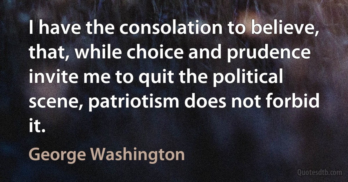 I have the consolation to believe, that, while choice and prudence invite me to quit the political scene, patriotism does not forbid it. (George Washington)