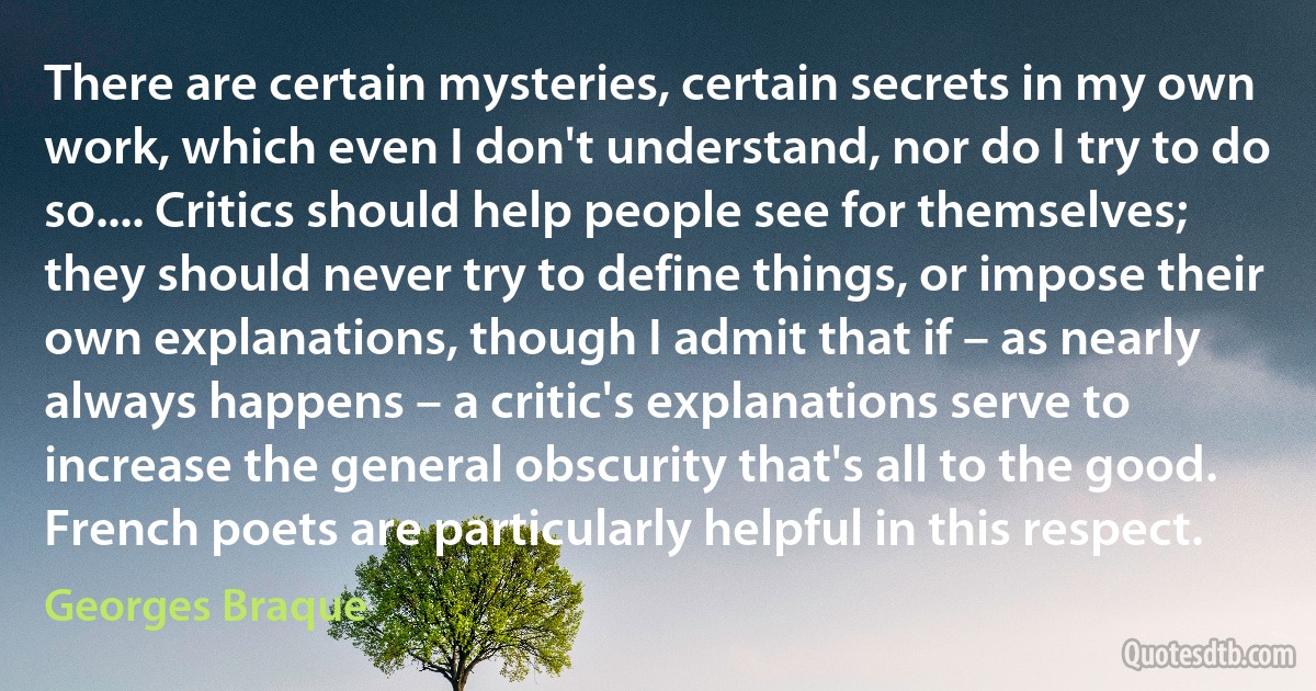 There are certain mysteries, certain secrets in my own work, which even I don't understand, nor do I try to do so.... Critics should help people see for themselves; they should never try to define things, or impose their own explanations, though I admit that if – as nearly always happens – a critic's explanations serve to increase the general obscurity that's all to the good. French poets are particularly helpful in this respect. (Georges Braque)