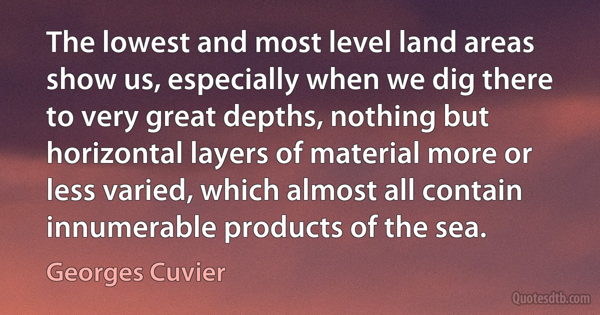 The lowest and most level land areas show us, especially when we dig there to very great depths, nothing but horizontal layers of material more or less varied, which almost all contain innumerable products of the sea. (Georges Cuvier)