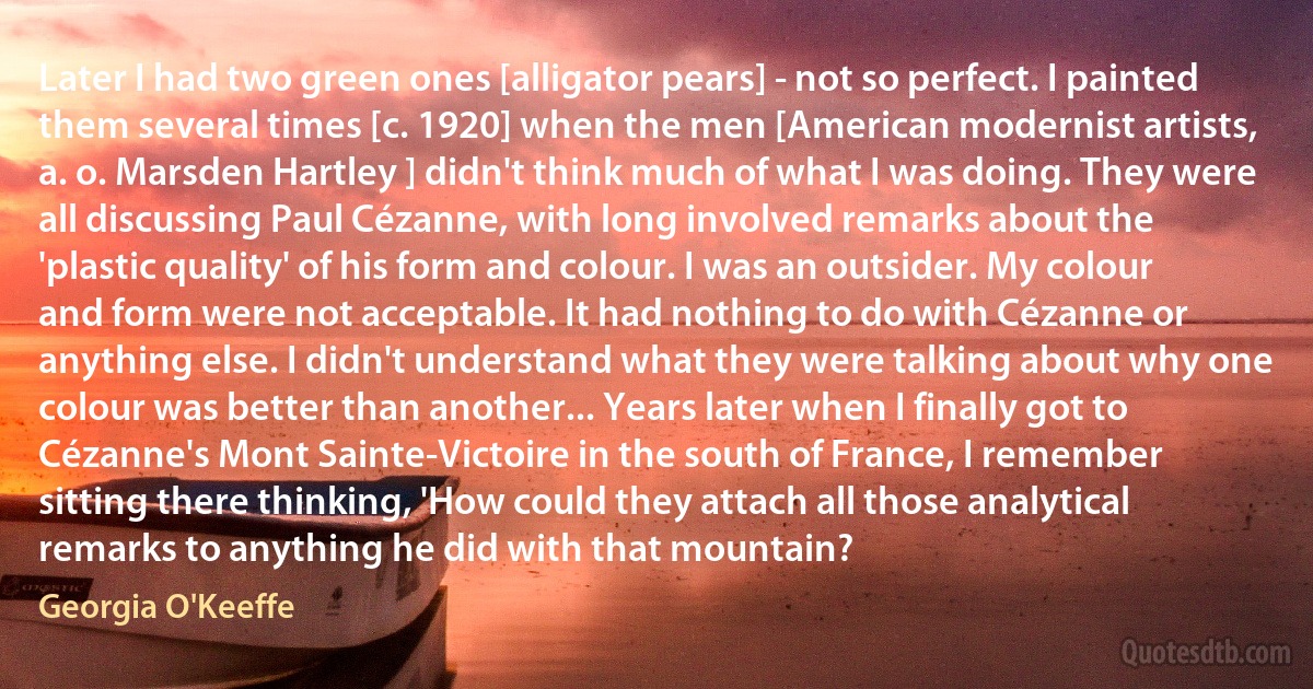 Later I had two green ones [alligator pears] - not so perfect. I painted them several times [c. 1920] when the men [American modernist artists, a. o. Marsden Hartley ] didn't think much of what I was doing. They were all discussing Paul Cézanne, with long involved remarks about the 'plastic quality' of his form and colour. I was an outsider. My colour and form were not acceptable. It had nothing to do with Cézanne or anything else. I didn't understand what they were talking about why one colour was better than another... Years later when I finally got to Cézanne's Mont Sainte-Victoire in the south of France, I remember sitting there thinking, 'How could they attach all those analytical remarks to anything he did with that mountain? (Georgia O'Keeffe)