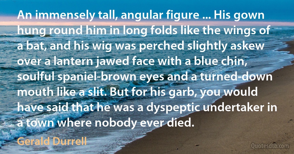 An immensely tall, angular figure ... His gown hung round him in long folds like the wings of a bat, and his wig was perched slightly askew over a lantern jawed face with a blue chin, soulful spaniel-brown eyes and a turned-down mouth like a slit. But for his garb, you would have said that he was a dyspeptic undertaker in a town where nobody ever died. (Gerald Durrell)