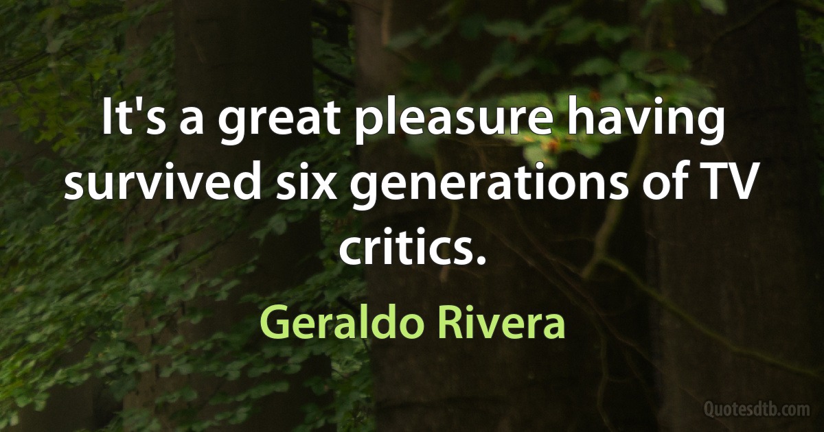 It's a great pleasure having survived six generations of TV critics. (Geraldo Rivera)