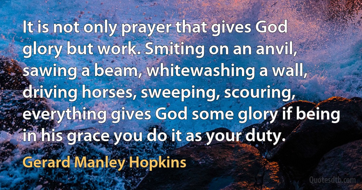 It is not only prayer that gives God glory but work. Smiting on an anvil, sawing a beam, whitewashing a wall, driving horses, sweeping, scouring, everything gives God some glory if being in his grace you do it as your duty. (Gerard Manley Hopkins)