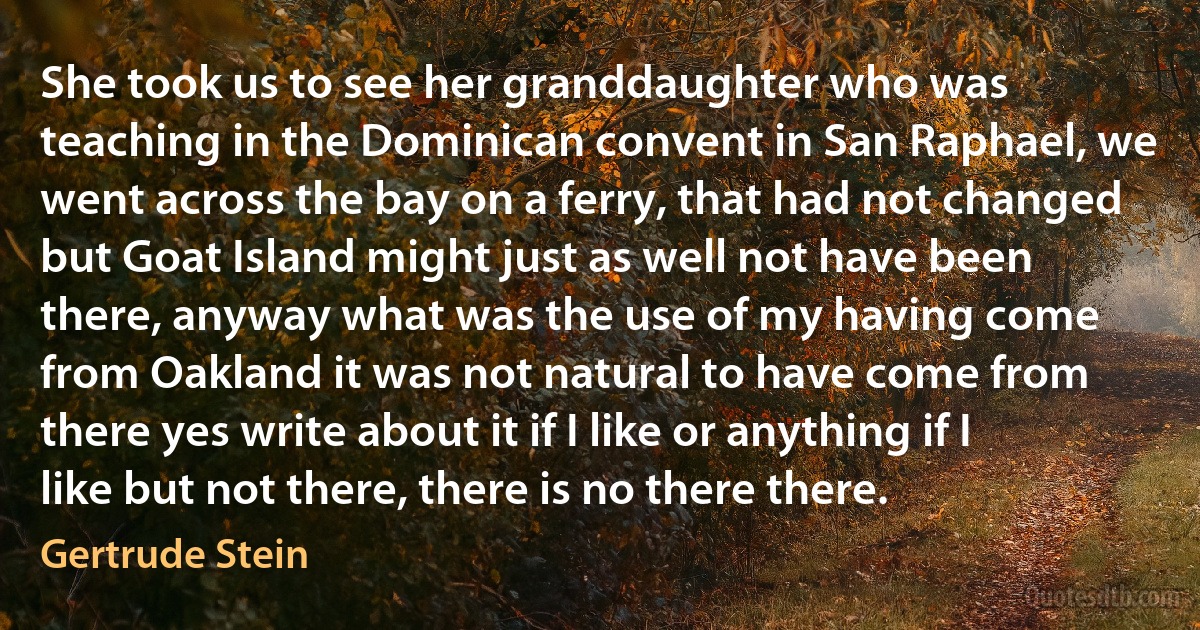 She took us to see her granddaughter who was teaching in the Dominican convent in San Raphael, we went across the bay on a ferry, that had not changed but Goat Island might just as well not have been there, anyway what was the use of my having come from Oakland it was not natural to have come from there yes write about it if I like or anything if I like but not there, there is no there there. (Gertrude Stein)