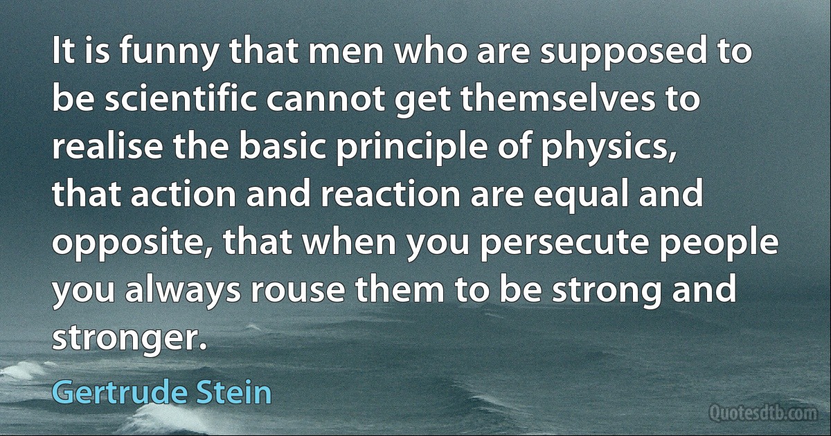 It is funny that men who are supposed to be scientific cannot get themselves to realise the basic principle of physics, that action and reaction are equal and opposite, that when you persecute people you always rouse them to be strong and stronger. (Gertrude Stein)