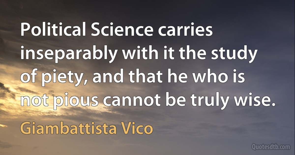 Political Science carries inseparably with it the study of piety, and that he who is not pious cannot be truly wise. (Giambattista Vico)