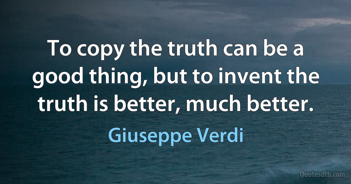 To copy the truth can be a good thing, but to invent the truth is better, much better. (Giuseppe Verdi)