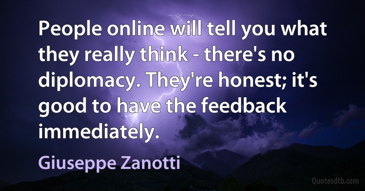 People online will tell you what they really think - there's no diplomacy. They're honest; it's good to have the feedback immediately. (Giuseppe Zanotti)