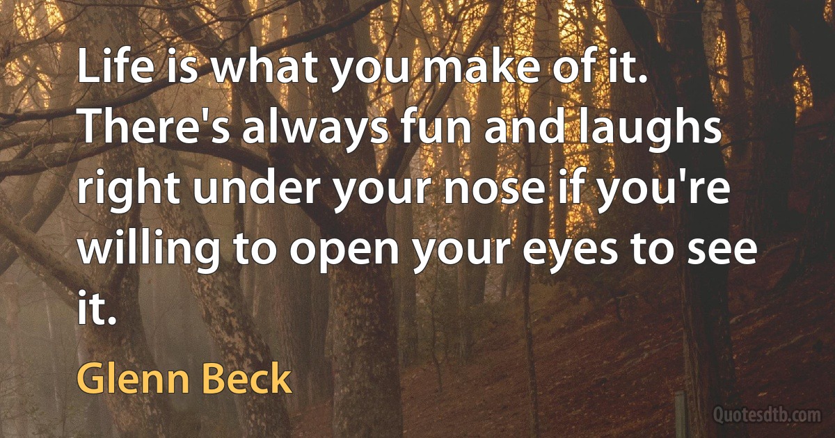 Life is what you make of it. There's always fun and laughs right under your nose if you're willing to open your eyes to see it. (Glenn Beck)