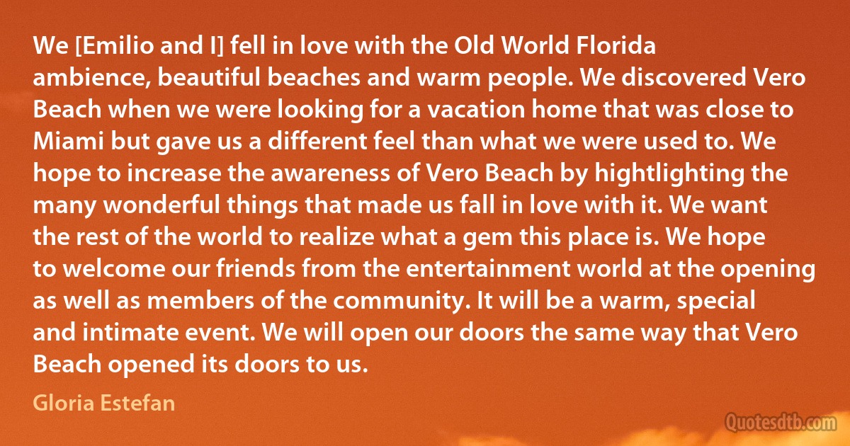 We [Emilio and I] fell in love with the Old World Florida ambience, beautiful beaches and warm people. We discovered Vero Beach when we were looking for a vacation home that was close to Miami but gave us a different feel than what we were used to. We hope to increase the awareness of Vero Beach by hightlighting the many wonderful things that made us fall in love with it. We want the rest of the world to realize what a gem this place is. We hope to welcome our friends from the entertainment world at the opening as well as members of the community. It will be a warm, special and intimate event. We will open our doors the same way that Vero Beach opened its doors to us. (Gloria Estefan)