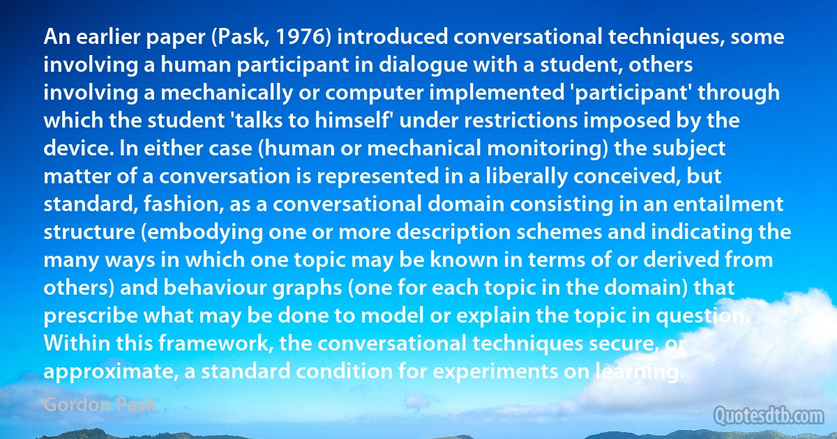 An earlier paper (Pask, 1976) introduced conversational techniques, some involving a human participant in dialogue with a student, others involving a mechanically or computer implemented 'participant' through which the student 'talks to himself' under restrictions imposed by the device. In either case (human or mechanical monitoring) the subject matter of a conversation is represented in a liberally conceived, but standard, fashion, as a conversational domain consisting in an entailment structure (embodying one or more description schemes and indicating the many ways in which one topic may be known in terms of or derived from others) and behaviour graphs (one for each topic in the domain) that prescribe what may be done to model or explain the topic in question. Within this framework, the conversational techniques secure, or approximate, a standard condition for experiments on learning. (Gordon Pask)