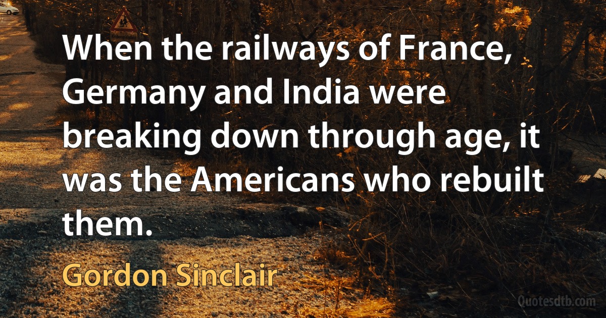 When the railways of France, Germany and India were breaking down through age, it was the Americans who rebuilt them. (Gordon Sinclair)