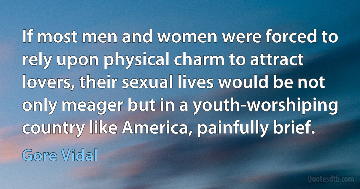 If most men and women were forced to rely upon physical charm to attract lovers, their sexual lives would be not only meager but in a youth-worshiping country like America, painfully brief. (Gore Vidal)