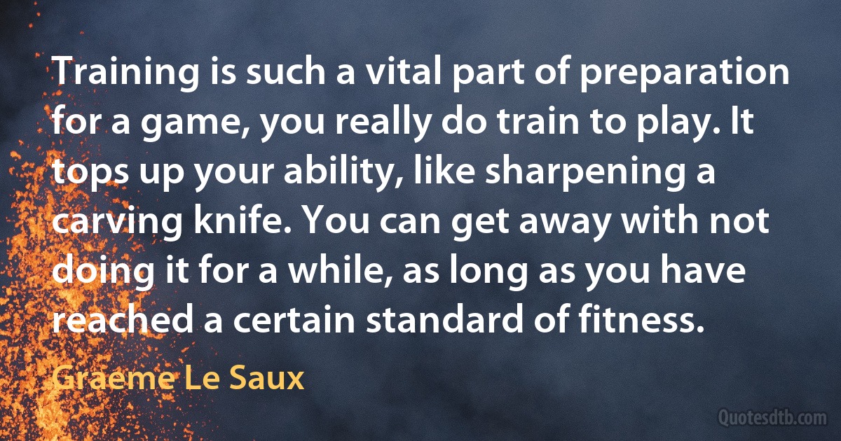 Training is such a vital part of preparation for a game, you really do train to play. It tops up your ability, like sharpening a carving knife. You can get away with not doing it for a while, as long as you have reached a certain standard of fitness. (Graeme Le Saux)