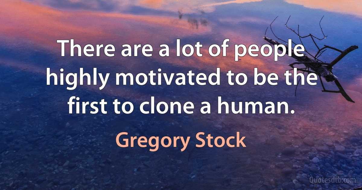 There are a lot of people highly motivated to be the first to clone a human. (Gregory Stock)