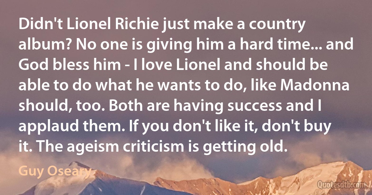 Didn't Lionel Richie just make a country album? No one is giving him a hard time... and God bless him - I love Lionel and should be able to do what he wants to do, like Madonna should, too. Both are having success and I applaud them. If you don't like it, don't buy it. The ageism criticism is getting old. (Guy Oseary)