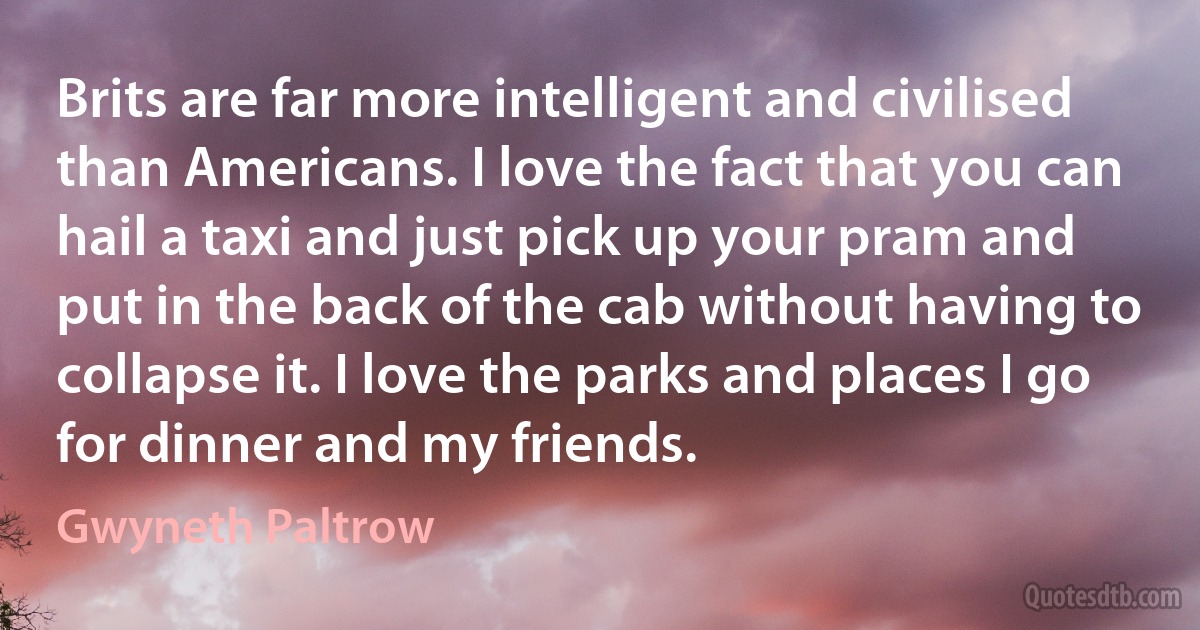 Brits are far more intelligent and civilised than Americans. I love the fact that you can hail a taxi and just pick up your pram and put in the back of the cab without having to collapse it. I love the parks and places I go for dinner and my friends. (Gwyneth Paltrow)