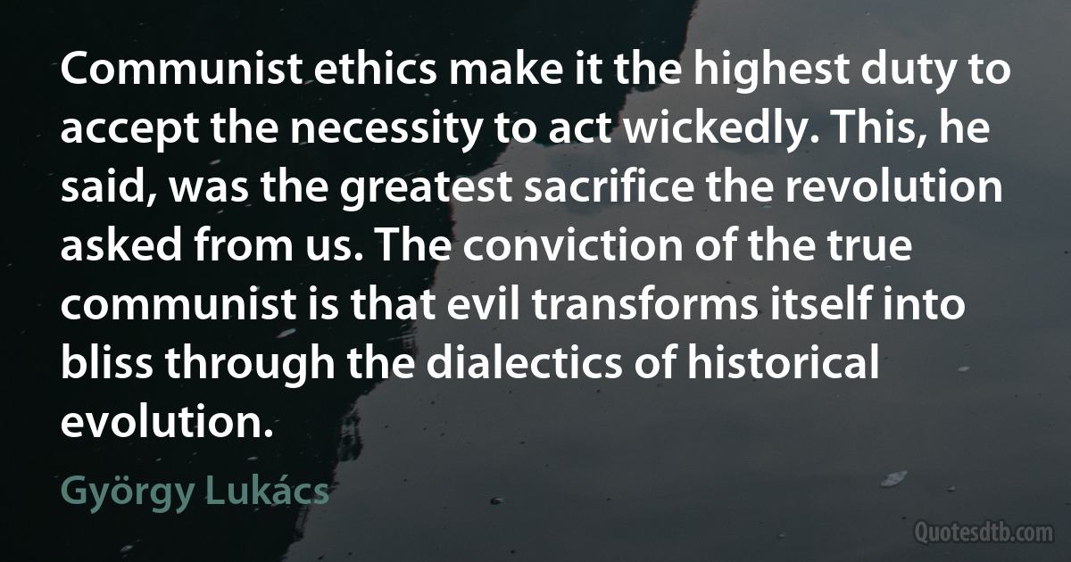 Communist ethics make it the highest duty to accept the necessity to act wickedly. This, he said, was the greatest sacrifice the revolution asked from us. The conviction of the true communist is that evil transforms itself into bliss through the dialectics of historical evolution. (György Lukács)